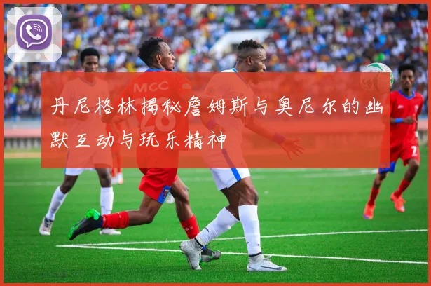 丹尼格林揭秘詹姆斯与奥尼尔的幽默互动与玩乐精神