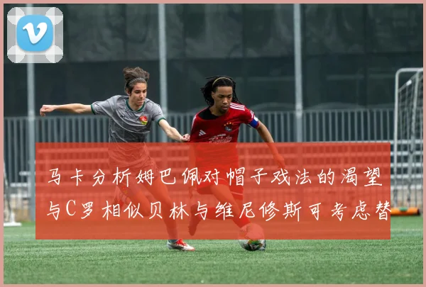 马卡分析姆巴佩对帽子戏法的渴望与C罗相似贝林与维尼修斯可考虑替补出战