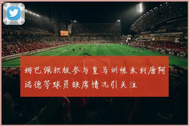 姆巴佩积极参与皇马训练米利唐阿诺德等球员缺席情况引关注