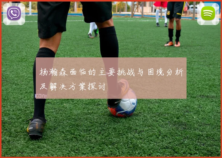 杨瀚森面临的主要挑战与困境分析及解决方案探讨