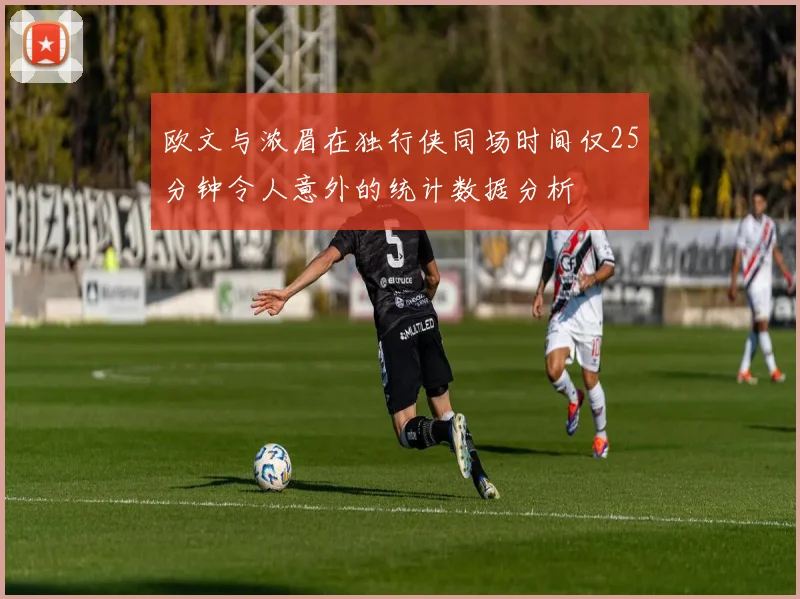 欧文与浓眉在独行侠同场时间仅25分钟令人意外的统计数据分析