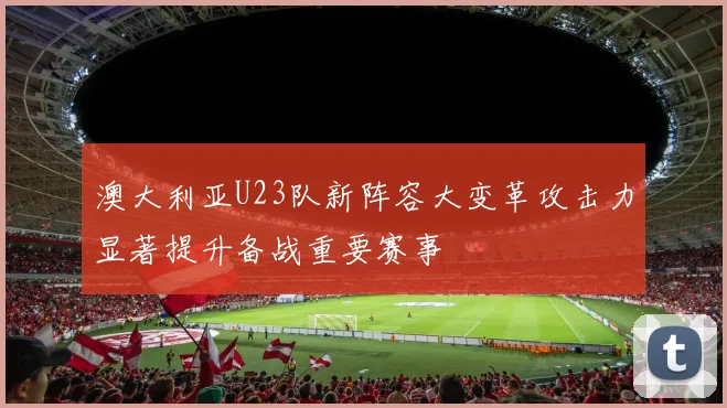澳大利亚U23队新阵容大变革攻击力显著提升备战重要赛事