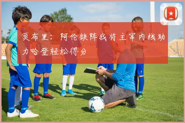 莫布里：阿伦缺阵我将主宰内线助力哈登轻松得分