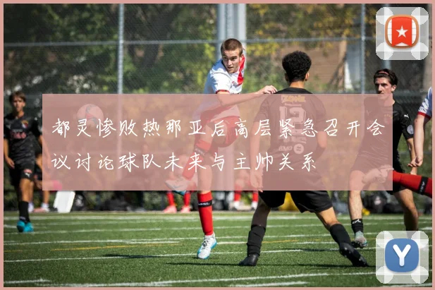 都灵惨败热那亚后高层紧急召开会议讨论球队未来与主帅关系