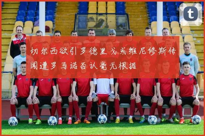 切尔西欲引罗德里戈或维尼修斯传闻遭罗马诺否认毫无根据