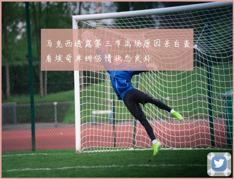 马克西透露第三节离场原因亲自查看埃奇库姆伤情状态良好