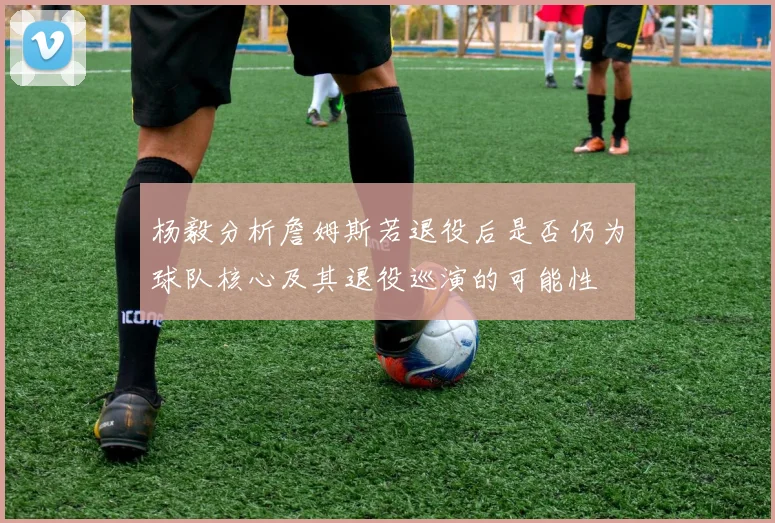 杨毅分析詹姆斯若退役后是否仍为球队核心及其退役巡演的可能性