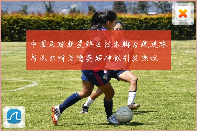 中国足球新星拜合拉木脚后跟进球与沃尔特马德英超神似引发热议