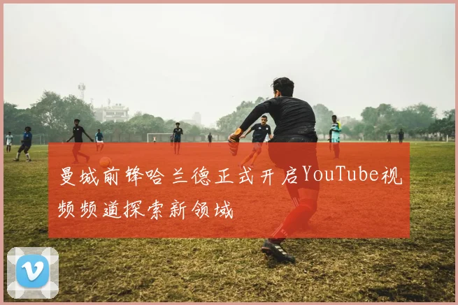 曼城前锋哈兰德正式开启YouTube视频频道探索新领域