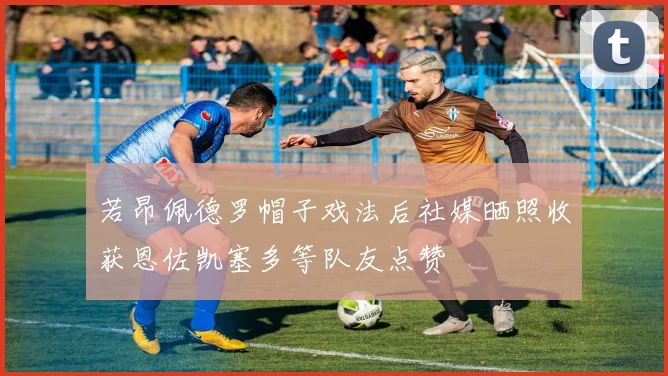若昂佩德罗帽子戏法后社媒晒照收获恩佐凯塞多等队友点赞