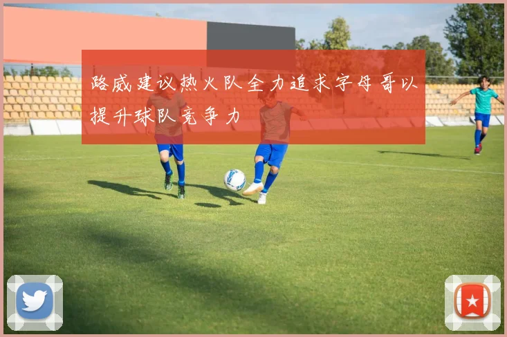 路威建议热火队全力追求字母哥以提升球队竞争力