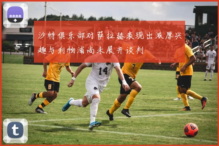 沙特俱乐部对萨拉赫表现出浓厚兴趣与利物浦尚未展开谈判