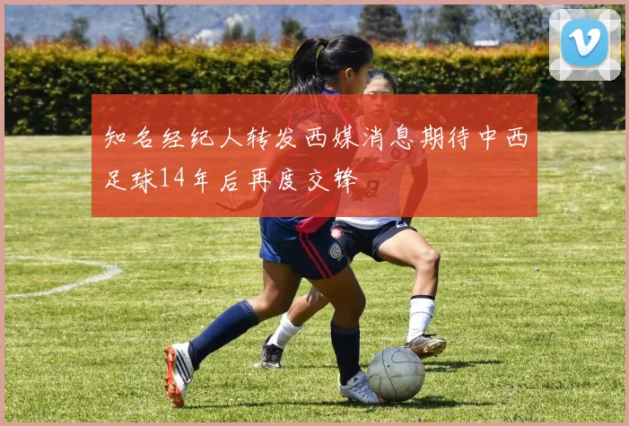 知名经纪人转发西媒消息期待中西足球14年后再度交锋