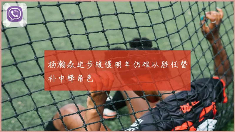 杨瀚森进步缓慢明年仍难以胜任替补中锋角色