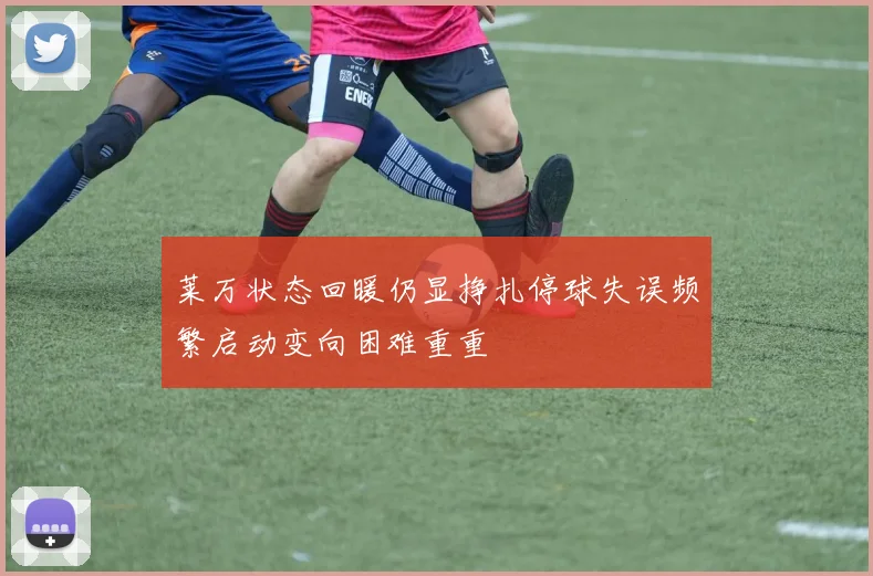 莱万状态回暖仍显挣扎停球失误频繁启动变向困难重重