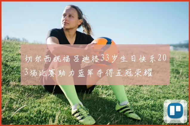 切尔西祝福吕迪格33岁生日快乐203场比赛助力蓝军夺得五冠荣耀