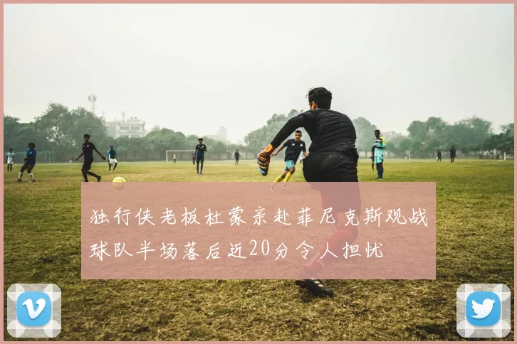 独行侠老板杜蒙亲赴菲尼克斯观战球队半场落后近20分令人担忧
