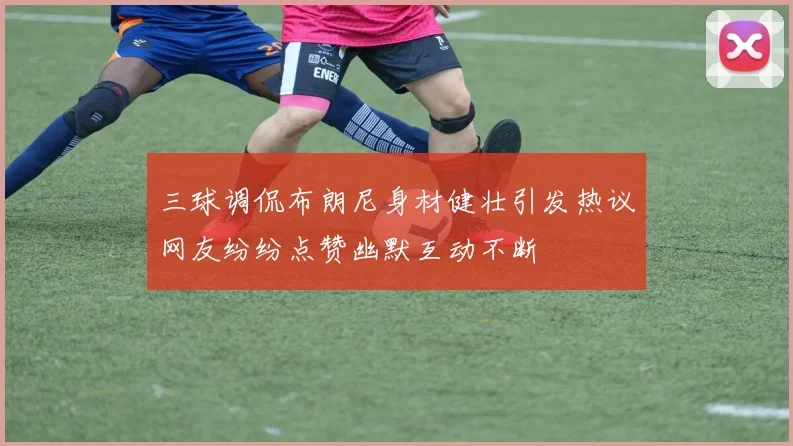 三球调侃布朗尼身材健壮引发热议网友纷纷点赞幽默互动不断
