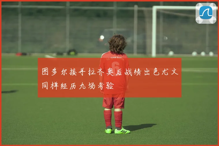 图多尔接手拉齐奥后战绩出色尤文同样经历九场考验