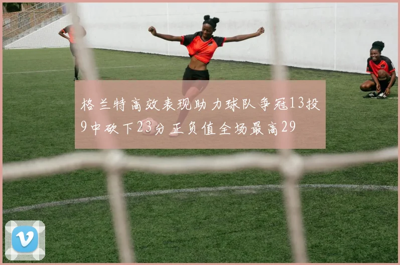 格兰特高效表现助力球队争冠13投9中砍下23分正负值全场最高29