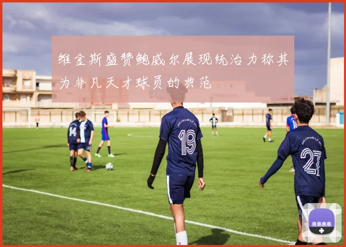 维金斯盛赞鲍威尔展现统治力称其为非凡天才球员的典范