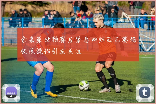 余嘉豪世预赛后紧急回归西乙赛场极限操作引发关注