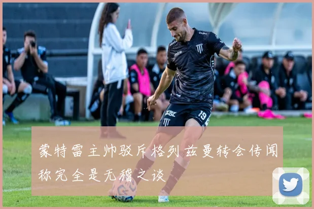蒙特雷主帅驳斥格列兹曼转会传闻称完全是无稽之谈