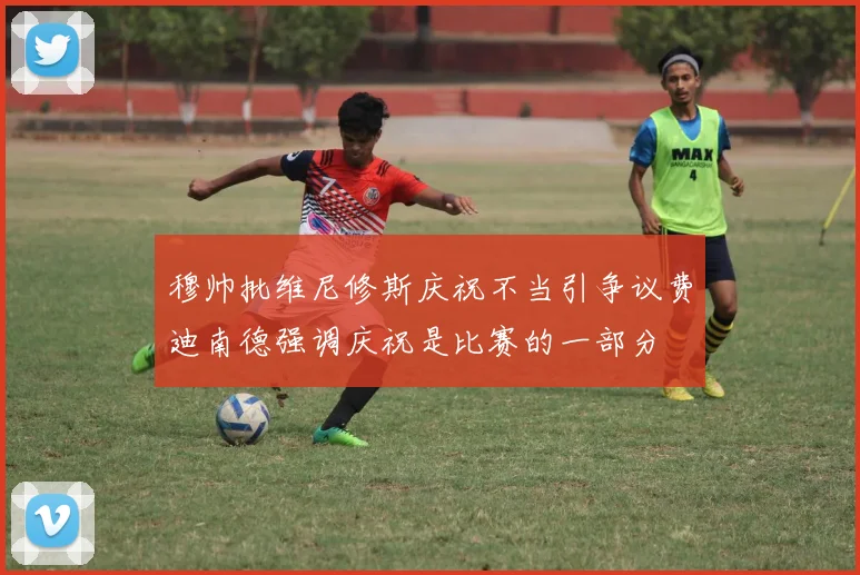 穆帅批维尼修斯庆祝不当引争议费迪南德强调庆祝是比赛的一部分