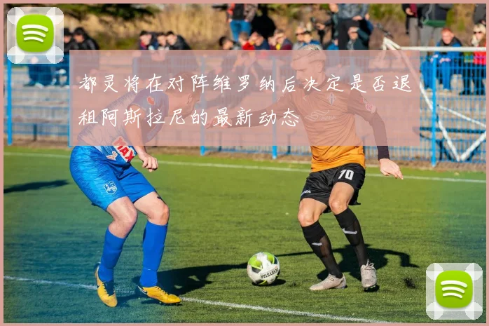 都灵将在对阵维罗纳后决定是否退租阿斯拉尼的最新动态