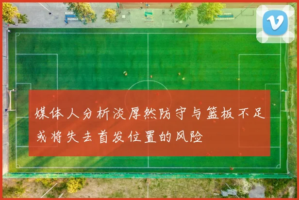 媒体人分析淡厚然防守与篮板不足或将失去首发位置的风险