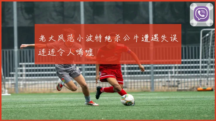 老大风范小波特绝杀公牛遭遇失误连连令人唏嘘