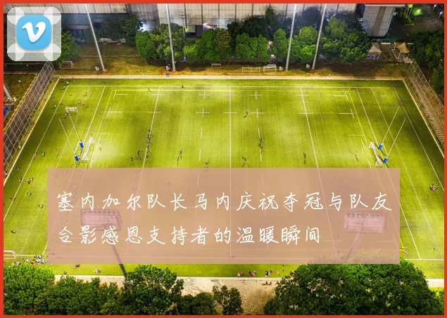 塞内加尔队长马内庆祝夺冠与队友合影感恩支持者的温暖瞬间