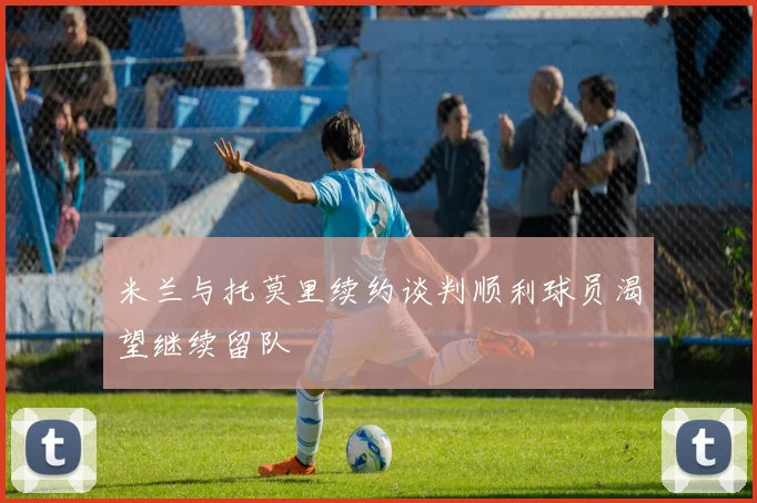 米兰与托莫里续约谈判顺利球员渴望继续留队