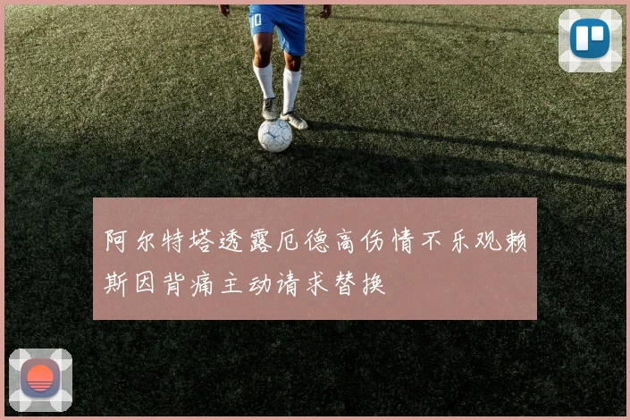 阿尔特塔透露厄德高伤情不乐观赖斯因背痛主动请求替换