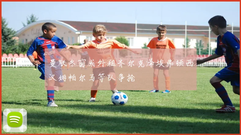 曼联冬窗或外租齐尔克泽埃弗顿西汉姆帕尔马等队争抢